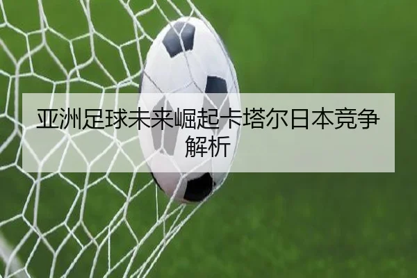 亚洲足球未来崛起卡塔尔日本竞争解析